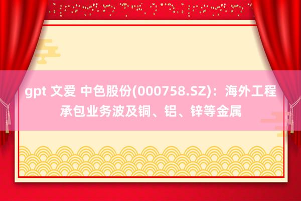 gpt 文爱 中色股份(000758.SZ)：海外工程承包业务波及铜、铝、锌等金属