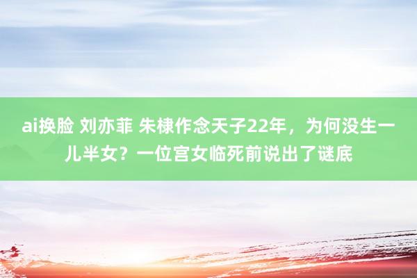 ai换脸 刘亦菲 朱棣作念天子22年，为何没生一儿半女？一位宫女临死前说出了谜底