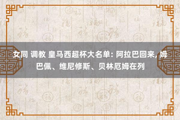 女同 调教 皇马西超杯大名单: 阿拉巴回来， 姆巴佩、维尼修斯、贝林厄姆在列