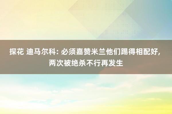 探花 迪马尔科: 必须嘉赞米兰他们踢得相配好， 两次被绝杀不行再发生