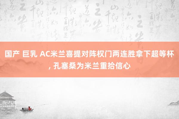 国产 巨乳 AC米兰喜提对阵权门两连胜拿下超等杯， 孔塞桑为米兰重拾信心