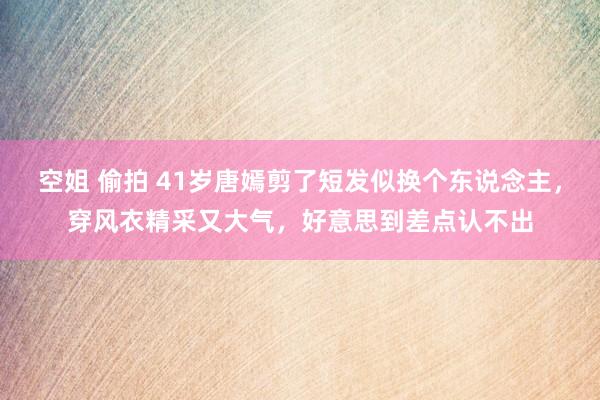 空姐 偷拍 41岁唐嫣剪了短发似换个东说念主，穿风衣精采又大气，好意思到差点认不出