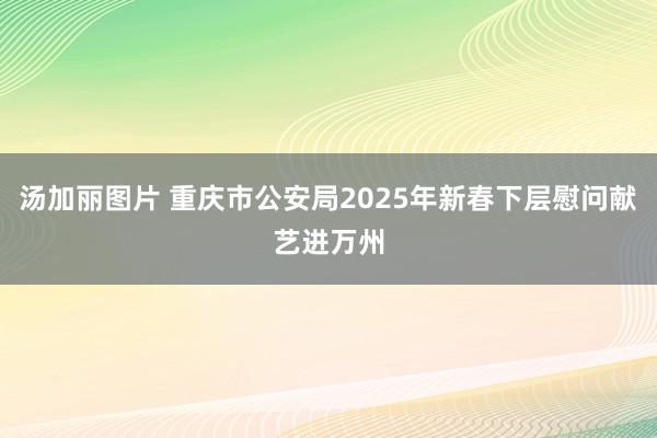 汤加丽图片 重庆市公安局2025年新春下层慰问献艺进万州