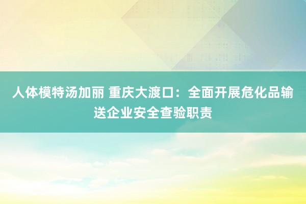 人体模特汤加丽 重庆大渡口：全面开展危化品输送企业安全查验职责