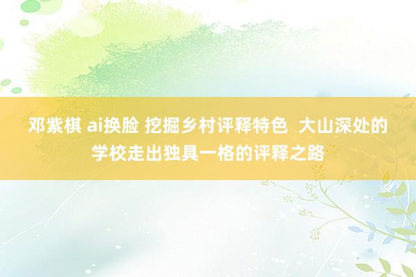 邓紫棋 ai换脸 挖掘乡村评释特色  大山深处的学校走出独具一格的评释之路