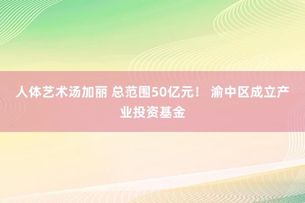 人体艺术汤加丽 总范围50亿元！ 渝中区成立产业投资基金