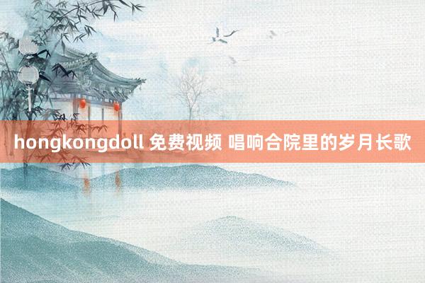 hongkongdoll 免费视频 唱响合院里的岁月长歌