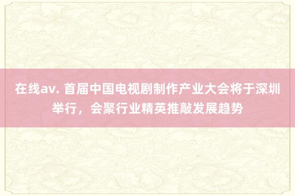 在线av. 首届中国电视剧制作产业大会将于深圳举行，会聚行业精英推敲发展趋势