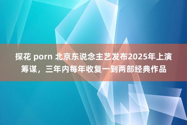 探花 porn 北京东说念主艺发布2025年上演筹谋，三年内每年收复一到两部经典作品