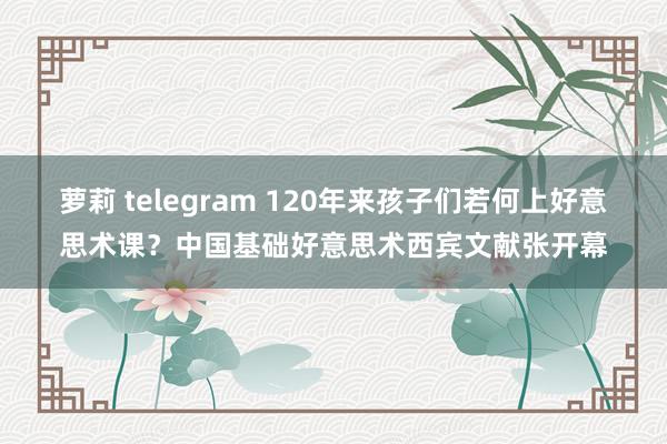 萝莉 telegram 120年来孩子们若何上好意思术课？中国基础好意思术西宾文献张开幕