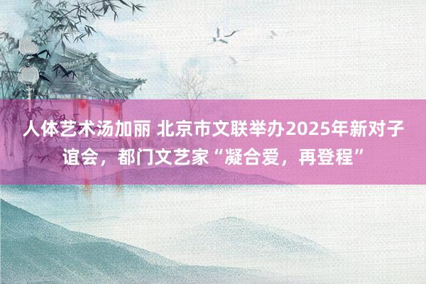 人体艺术汤加丽 北京市文联举办2025年新对子谊会，都门文艺家“凝合爱，再登程”