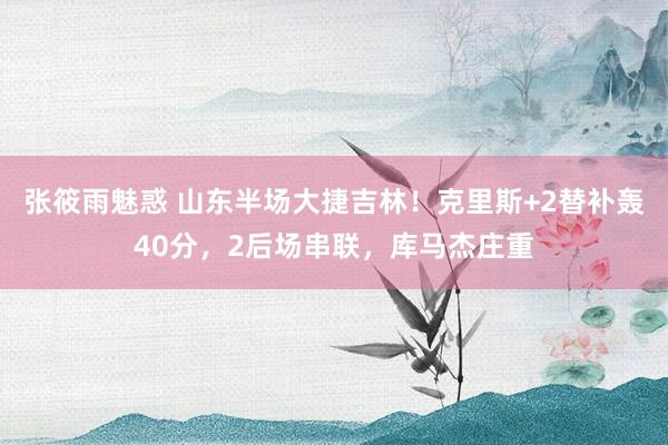 张筱雨魅惑 山东半场大捷吉林！克里斯+2替补轰40分，2后场串联，库马杰庄重