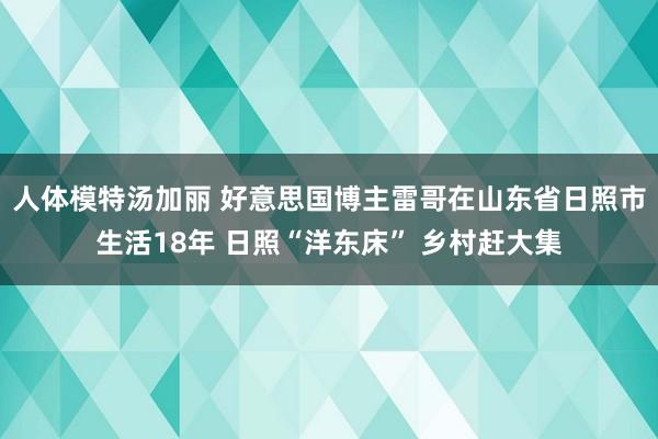 人体模特汤加丽 好意思国博主雷哥在山东省日照市生活18年 日照“洋东床” 乡村赶大集