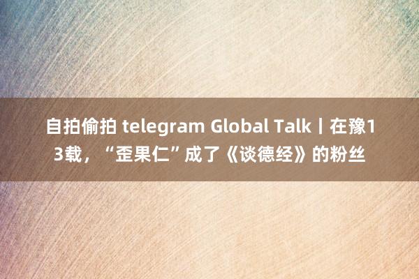 自拍偷拍 telegram Global Talk丨在豫13载，“歪果仁”成了《谈德经》的粉丝