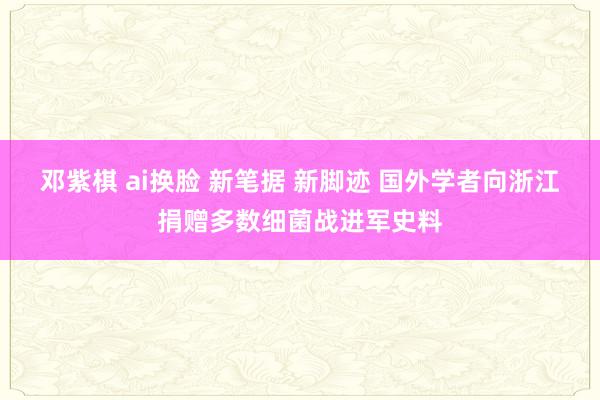 邓紫棋 ai换脸 新笔据 新脚迹 国外学者向浙江捐赠多数细菌战进军史料