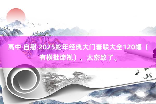 高中 自慰 2025蛇年经典大门春联大全120幅（有横批谛视），太密致了。