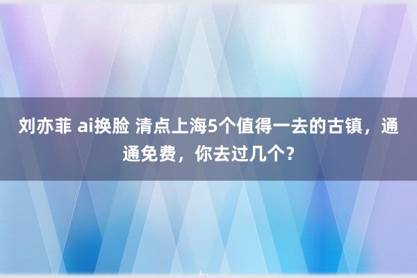 刘亦菲 ai换脸 清点上海5个值得一去的古镇，通通免费，你去过几个？