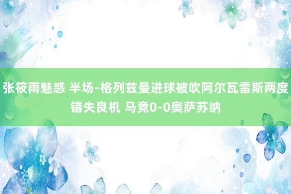 张筱雨魅惑 半场-格列兹曼进球被吹阿尔瓦雷斯两度错失良机 马竞0-0奥萨苏纳