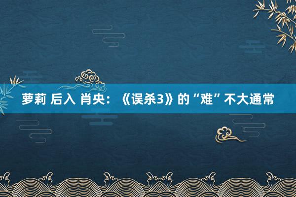 萝莉 后入 肖央：《误杀3》的“难”不大通常