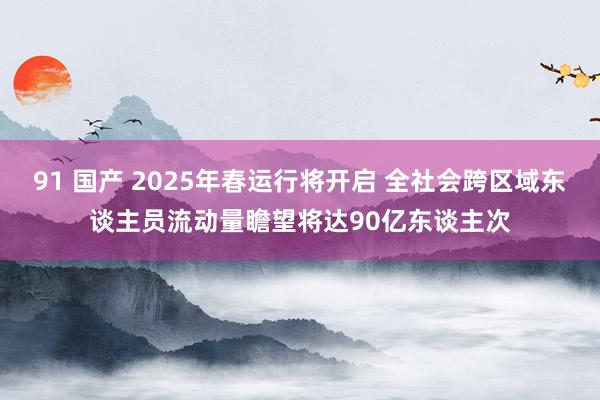 91 国产 2025年春运行将开启 全社会跨区域东谈主员流动量瞻望将达90亿东谈主次