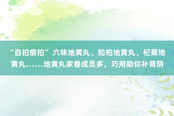 “自拍偷拍” 六味地黄丸、知柏地黄丸、杞菊地黄丸……地黄丸家眷成员多，巧用助你补肾阴