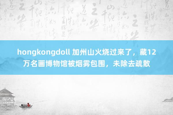 hongkongdoll 加州山火烧过来了，藏12万名画博物馆被烟雾包围，未除去疏散