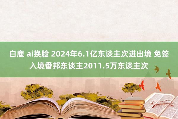 白鹿 ai换脸 2024年6.1亿东谈主次进出境 免签入境番邦东谈主2011.5万东谈主次