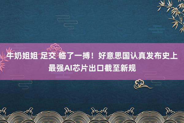 牛奶姐姐 足交 临了一搏！好意思国认真发布史上最强AI芯片出口截至新规