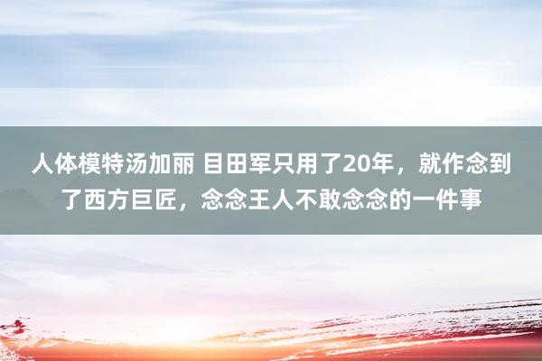 人体模特汤加丽 目田军只用了20年，就作念到了西方巨匠，念念王人不敢念念的一件事