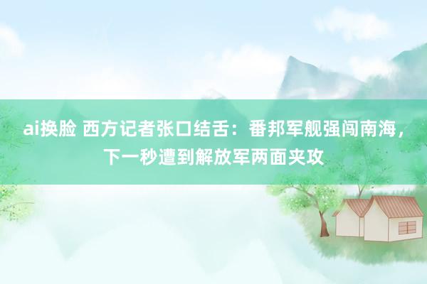 ai换脸 西方记者张口结舌：番邦军舰强闯南海，下一秒遭到解放军两面夹攻