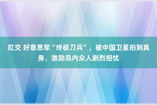 肛交 好意思军“终极刀兵”，被中国卫星拍到真身，激励岛内众人剧烈担忧