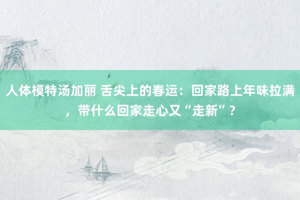 人体模特汤加丽 舌尖上的春运：回家路上年味拉满，带什么回家走心又“走新”？