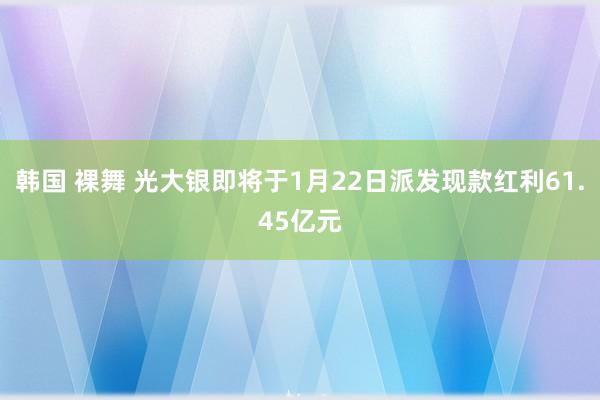 韩国 裸舞 光大银即将于1月22日派发现款红利61.45亿元