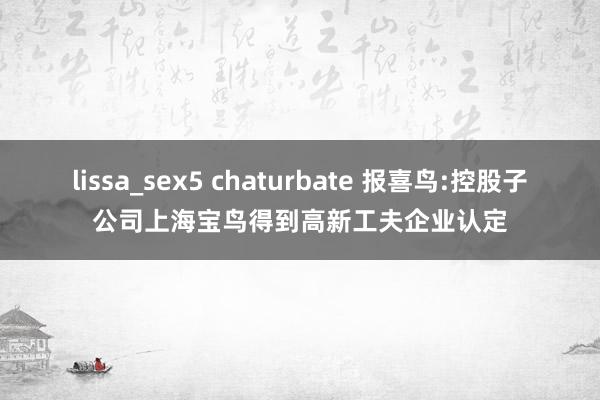 lissa_sex5 chaturbate 报喜鸟:控股子公司上海宝鸟得到高新工夫企业认定