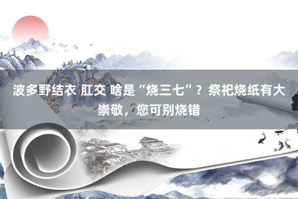 波多野结衣 肛交 啥是“烧三七”？祭祀烧纸有大崇敬，您可别烧错