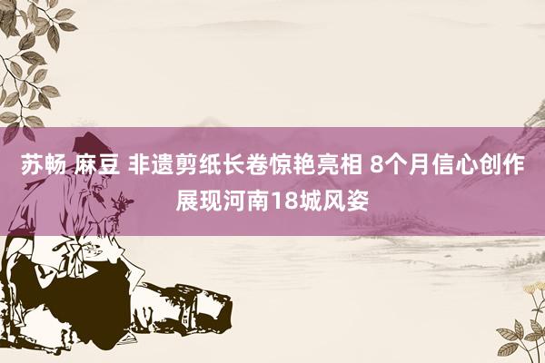 苏畅 麻豆 非遗剪纸长卷惊艳亮相 8个月信心创作展现河南18城风姿