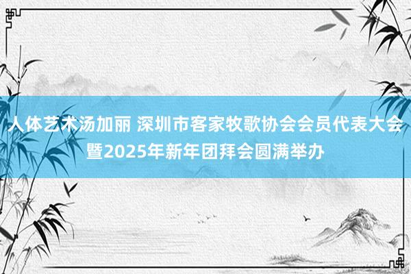 人体艺术汤加丽 深圳市客家牧歌协会会员代表大会暨2025年新年团拜会圆满举办