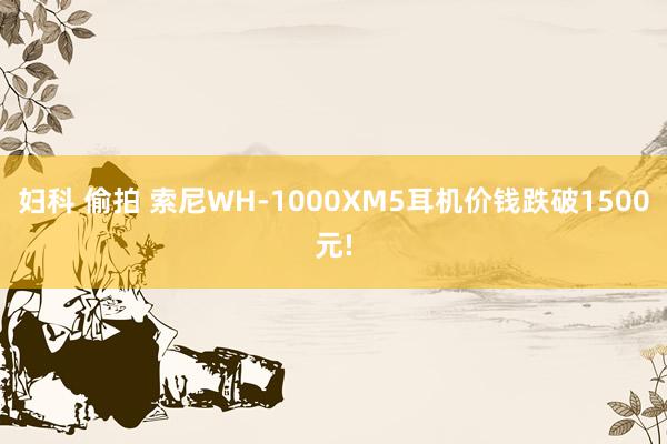 妇科 偷拍 索尼WH-1000XM5耳机价钱跌破1500元!