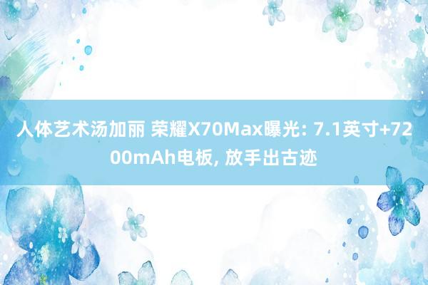 人体艺术汤加丽 荣耀X70Max曝光: 7.1英寸+7200mAh电板， 放手出古迹