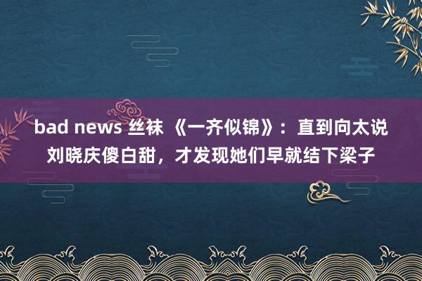 bad news 丝袜 《一齐似锦》：直到向太说刘晓庆傻白甜，才发现她们早就结下梁子