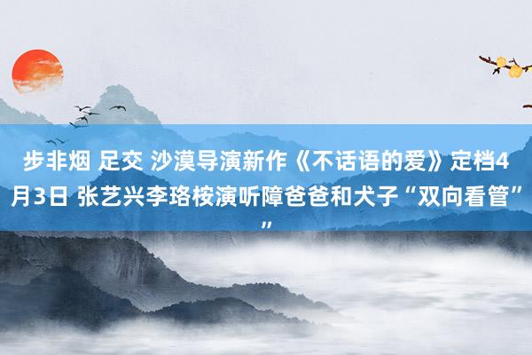 步非烟 足交 沙漠导演新作《不话语的爱》定档4月3日 张艺兴李珞桉演听障爸爸和犬子“双向看管”