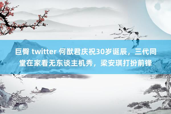 巨臀 twitter 何猷君庆祝30岁诞辰，三代同堂在家看无东谈主机秀，梁安琪打扮前锋